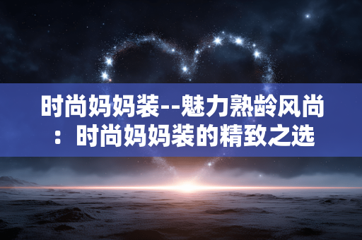 时尚妈妈装--魅力熟龄风尚：时尚妈妈装的精致之选