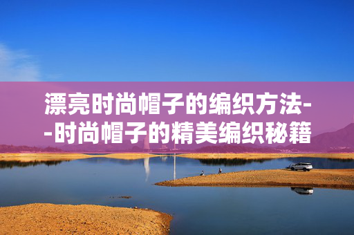 漂亮时尚帽子的编织方法--时尚帽子的精美编织秘籍
