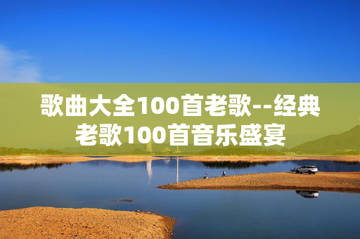 歌曲大全100首老歌--经典老歌100首音乐盛宴