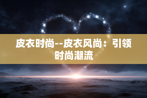 皮衣时尚--皮衣风尚：引领时尚潮流