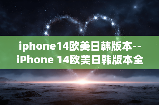 iphone14欧美日韩版本--iPhone 14欧美日韩版本全解析