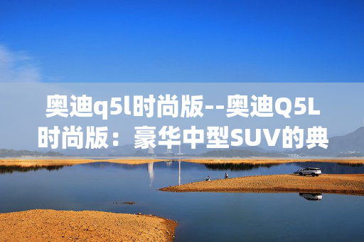 奥迪q5l时尚版--奥迪Q5L时尚版：豪华中型SUV的典范之选