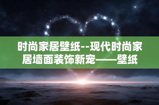 时尚家居壁纸--现代时尚家居墙面装饰新宠——壁纸