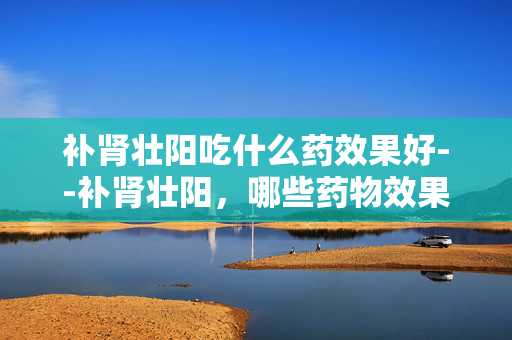 补肾壮阳吃什么药效果好--补肾壮阳,哪些药物效果显著 补肾壮阳吃什么药效果好--补肾壮阳,哪些药物效果显著