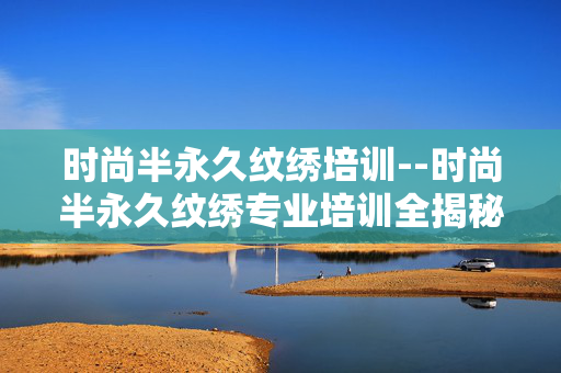 时尚半永久纹绣培训--时尚半永久纹绣专业培训全揭秘 时尚半永久纹绣培训--时尚半永久纹绣专业培训全揭秘