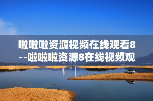 啦啦啦资源视频在线观看8--啦啦啦资源8在线视频观看全解析