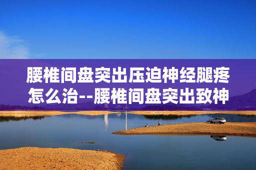 腰椎间盘突出压迫神经腿疼怎么治--腰椎间盘突出致神经受压腿疼的治疗方法