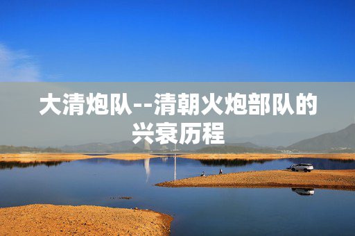 大清炮队--清朝火炮部队的兴衰历程