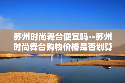 苏州时尚舞台便宜吗--苏州时尚舞台购物价格是否划算？