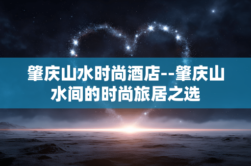 肇庆山水时尚酒店--肇庆山水间的时尚旅居之选