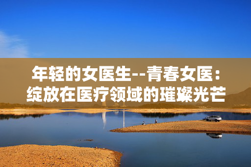年轻的女医生--青春女医：绽放在医疗领域的璀璨光芒