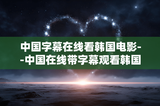 中国字幕在线看韩国电影--中国在线带字幕观看韩国电影全攻略