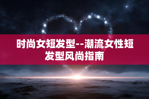 时尚女短发型--潮流女性短发型风尚指南