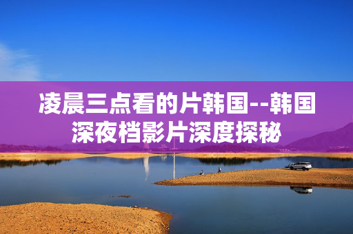 凌晨三点看的片韩国--韩国深夜档影片深度探秘