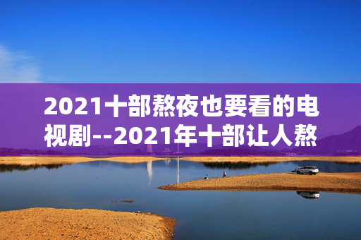 2021十部熬夜也要看的电视剧--2021年十部让人熬夜追的精彩电视剧