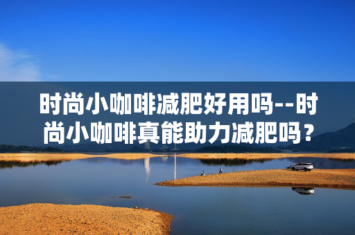 时尚小咖啡减肥好用吗--时尚小咖啡真能助力减肥吗？