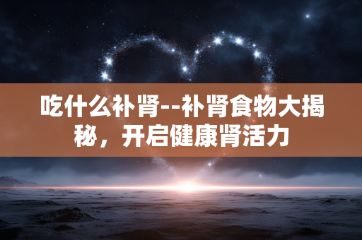 吃什么补肾--补肾食物大揭秘，开启健康肾活力