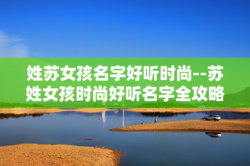 姓苏女孩名字好听时尚--苏姓女孩时尚好听名字全攻略
