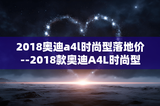 2018奥迪a4l时尚型落地价--2018款奥迪A4L时尚型落地价格全解析