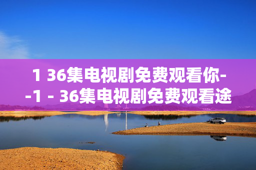 1 36集电视剧免费观看你--1 - 36集电视剧免费观看途径全揭秘