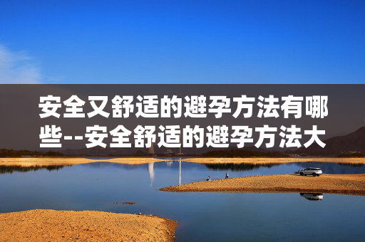 安全又舒适的避孕方法有哪些--安全舒适的避孕方法大盘点