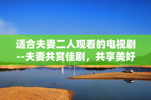 适合夫妻二人观看的电视剧--夫妻共赏佳剧，共享美好时光