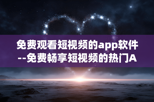 免费观看短视频的app软件--免费畅享短视频的热门APP推荐
