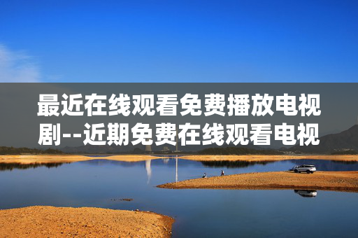 最近在线观看免费播放电视剧--近期免费在线观看电视剧大盘点