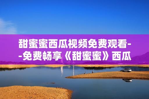 甜蜜蜜西瓜视频免费观看--免费畅享《甜蜜蜜》西瓜视频观看体验