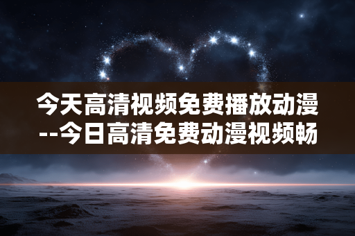 今天高清视频免费播放动漫--今日高清免费动漫视频畅享指南