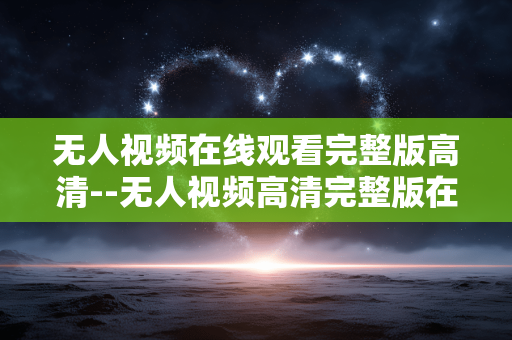 无人视频在线观看完整版高清--无人视频高清完整版在线观看全攻略