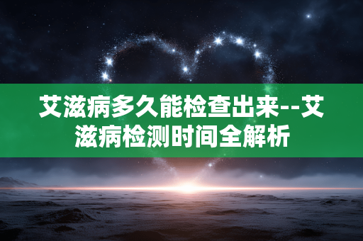 艾滋病多久能检查出来--艾滋病检测时间全解析