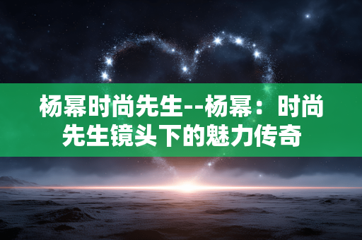 杨幂时尚先生--杨幂：时尚先生镜头下的魅力传奇