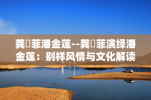 龚玥菲潘金莲--龚玥菲演绎潘金莲：别样风情与文化解读