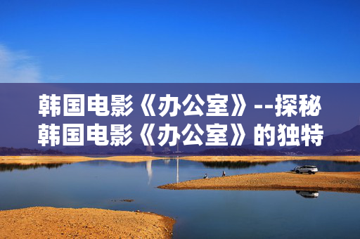 韩国电影《办公室》--探秘韩国电影《办公室》的独特魅力