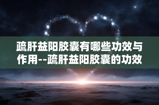 疏肝益阳胶囊有哪些功效与作用--疏肝益阳胶囊的功效与作用全解析