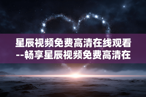 星辰视频免费高清在线观看--畅享星辰视频免费高清在线观赏体验