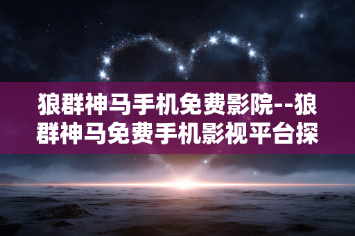 狼群神马手机免费影院--狼群神马免费手机影视平台探秘