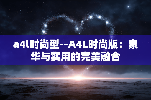 a4l时尚型--A4L时尚版：豪华与实用的完美融合