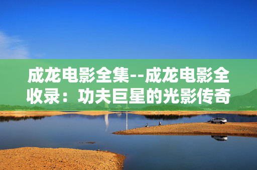 成龙电影全集--成龙电影全收录：功夫巨星的光影传奇