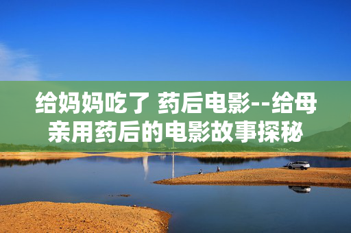 给妈妈吃了 药后电影--给母亲用药后的电影故事探秘