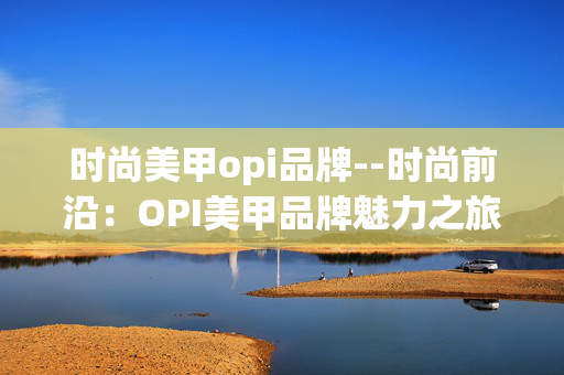 时尚美甲opi品牌--时尚前沿:OPI美甲品牌魅力之旅 时尚美甲opi品牌--时尚前沿:OPI美甲品牌魅力之旅