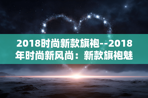 2018时尚新款旗袍--2018年时尚新风尚：新款旗袍魅力绽放