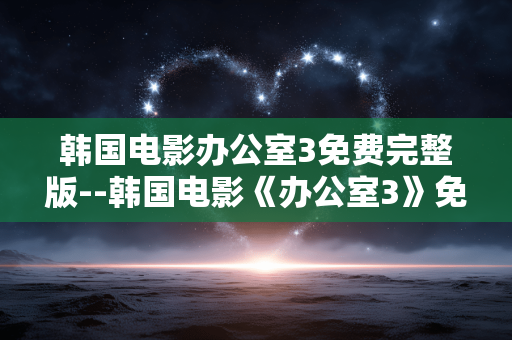 韩国电影办公室3免费完整版--韩国电影《办公室3》免费完整版全解析