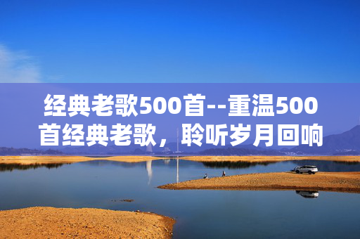 经典老歌500首--重温500首经典老歌，聆听岁月回响