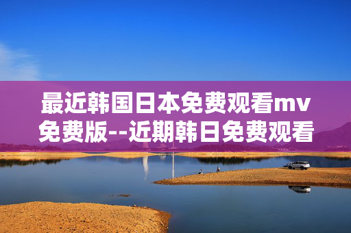 最近韩国日本免费观看mv免费版--近期韩日免费观看MV资源全解析