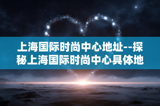 上海国际时尚中心地址--探秘上海国际时尚中心具体地址
