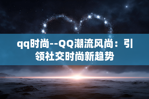 qq时尚--QQ潮流风尚：引领社交时尚新趋势