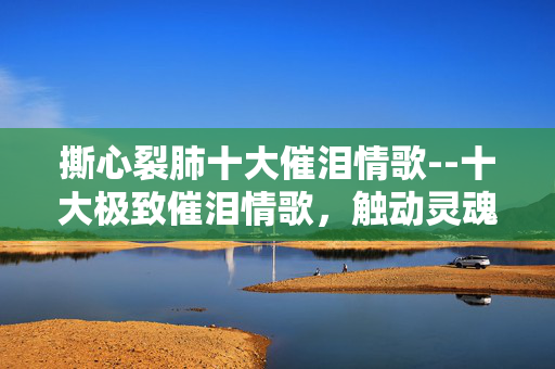 撕心裂肺十大催泪情歌--十大极致催泪情歌，触动灵魂的深情乐章