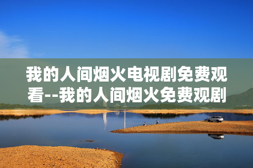 我的人间烟火电视剧免费观看--我的人间烟火免费观剧全攻略
